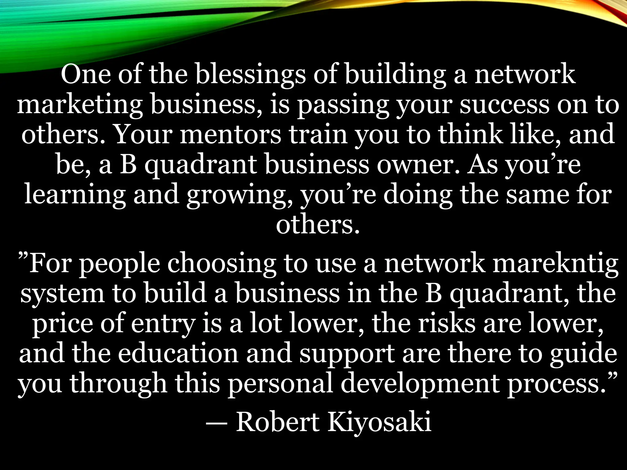 One of the blessings of building a network
marketing business, is passing your success on to
others. Your mentors train you to think like, and
be, a B quadrant business owner. As you’re
learning and growing, you’re doing the same for
others.
”For people choosing to use a network marekntig
system to build a business in the B quadrant, the
price of entry is a lot lower, the risks are lower,
and the education and support are there to guide
you through this personal development process.”
— Robert Kiyosaki
 