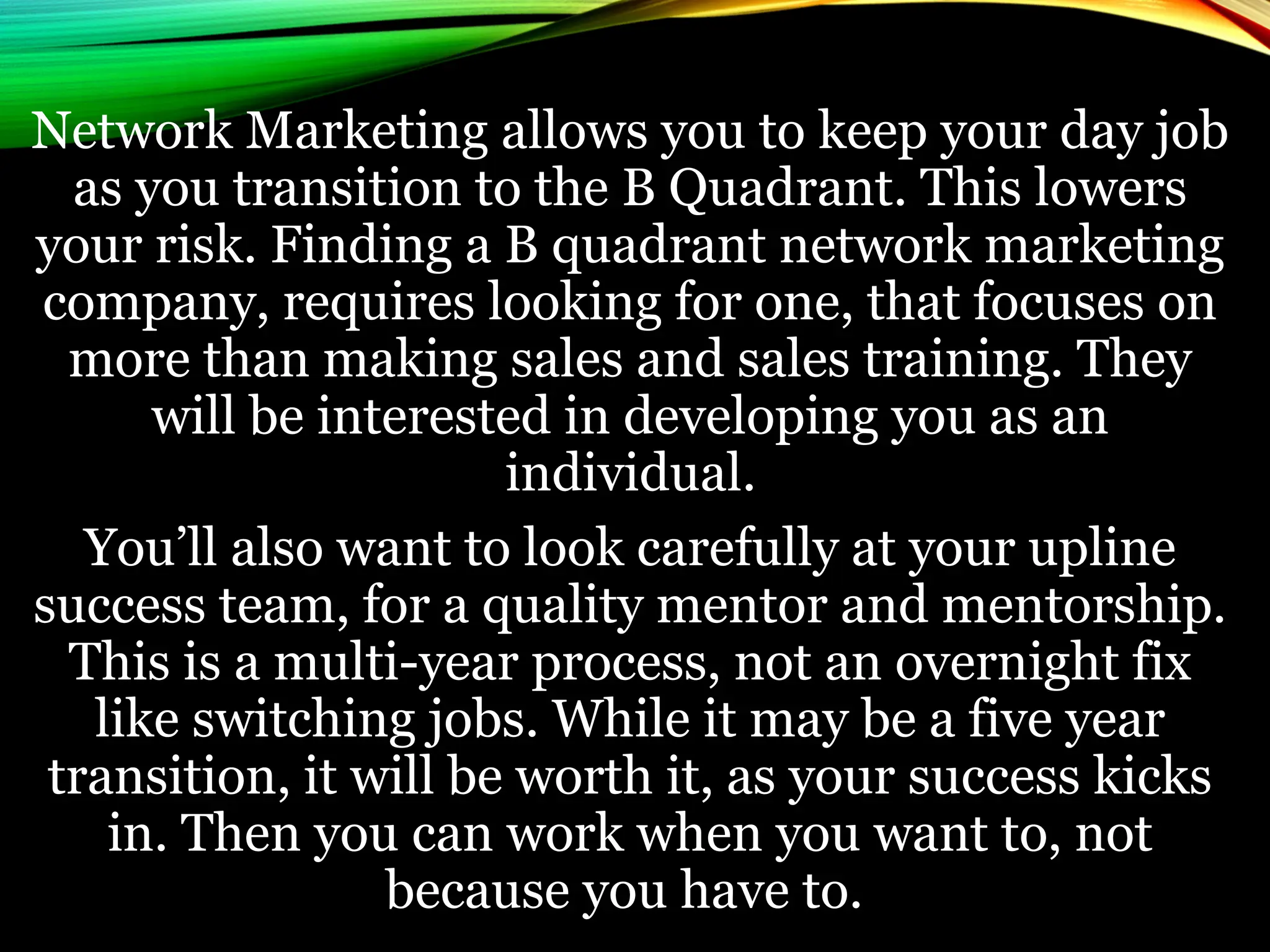 Network Marketing allows you to keep your day job
as you transition to the B Quadrant. This lowers
your risk. Finding a B quadrant network marketing
company, requires looking for one, that focuses on
more than making sales and sales training. They
will be interested in developing you as an
individual.
You’ll also want to look carefully at your upline
success team, for a quality mentor and mentorship.
This is a multi-year process, not an overnight fix
like switching jobs. While it may be a five year
transition, it will be worth it, as your success kicks
in. Then you can work when you want to, not
because you have to.
 