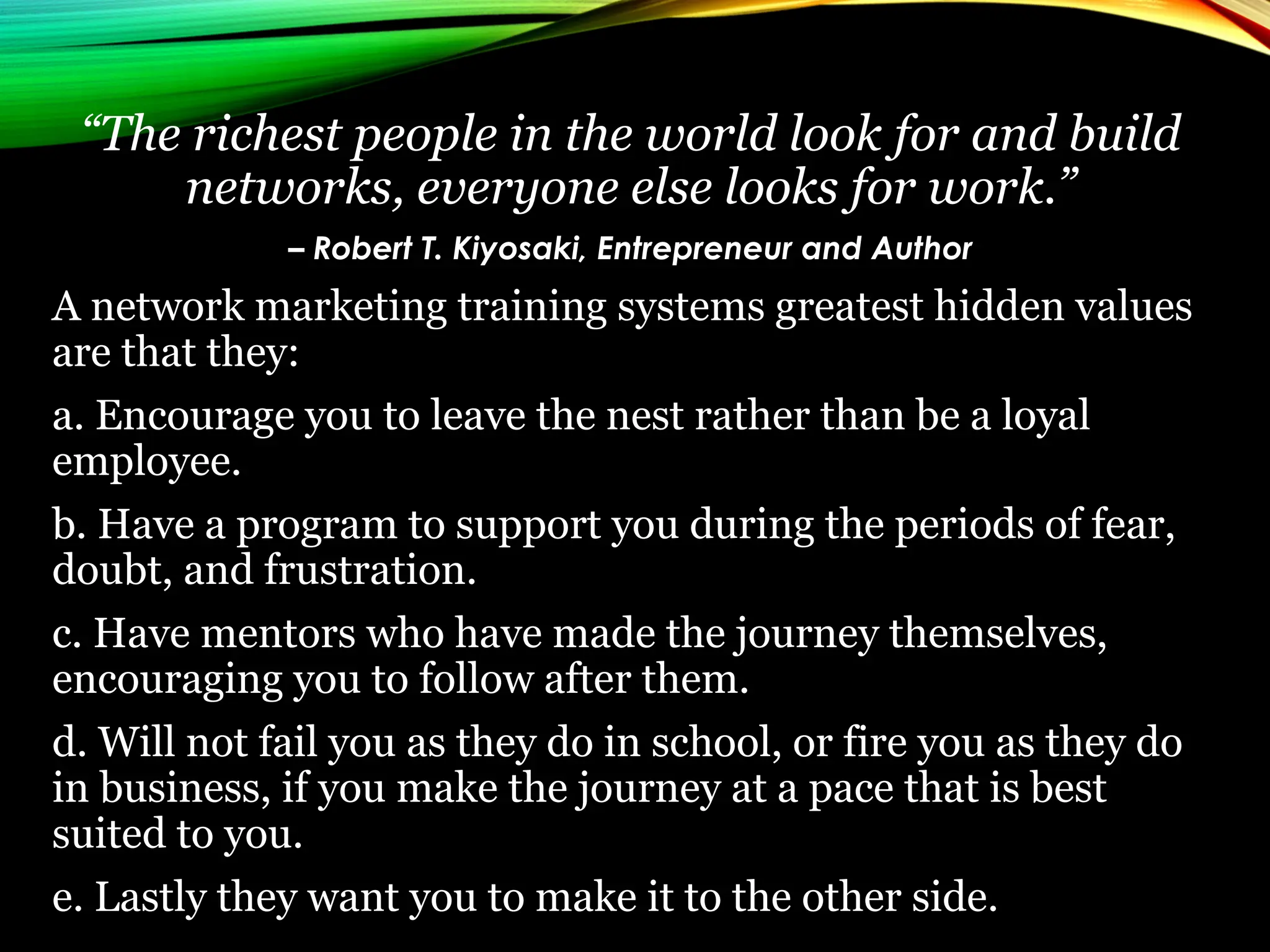 “The richest people in the world look for and build
networks, everyone else looks for work.”
– Robert T. Kiyosaki, Entrepreneur and Author
A network marketing training systems greatest hidden values
are that they:
a. Encourage you to leave the nest rather than be a loyal
employee.
b. Have a program to support you during the periods of fear,
doubt, and frustration.
c. Have mentors who have made the journey themselves,
encouraging you to follow after them.
d. Will not fail you as they do in school, or fire you as they do
in business, if you make the journey at a pace that is best
suited to you.
e. Lastly they want you to make it to the other side.
 