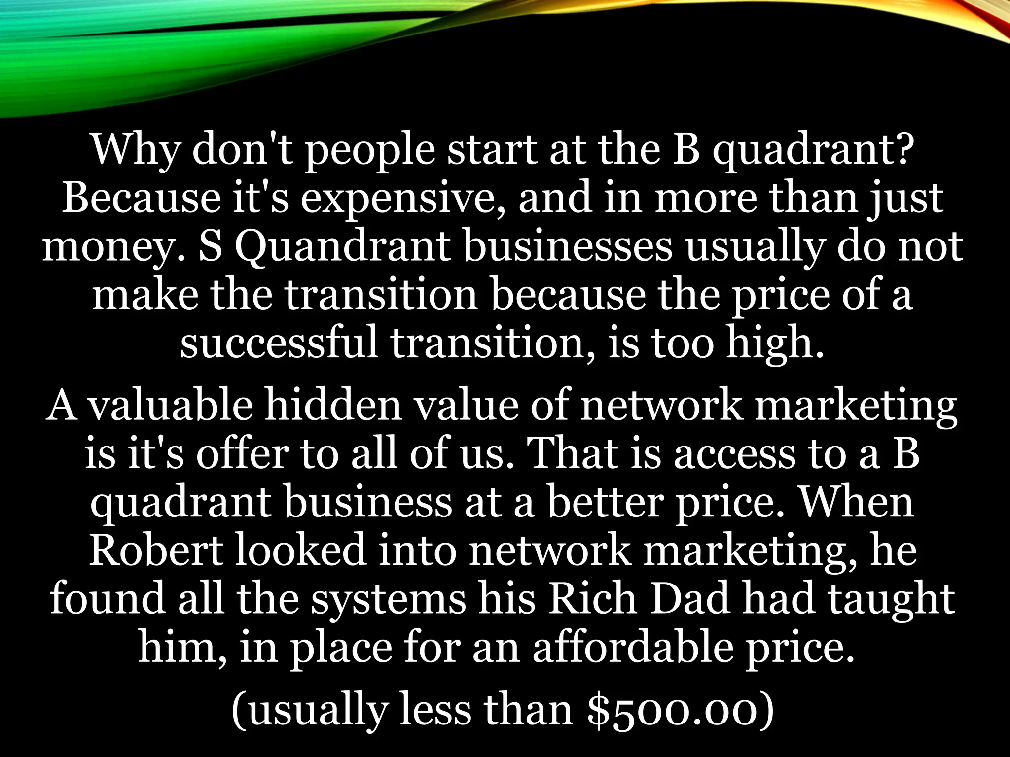 Why don't people start at the B quadrant?
Because it's expensive, and in more than just
money. S Quandrant businesses usually do not
make the transition because the price of a
successful transition, is too high.
A valuable hidden value of network marketing
is it's offer to all of us. That is access to a B
quadrant business at a better price. When
Robert looked into network marketing, he
found all the systems his Rich Dad had taught
him, in place for an affordable price.
(usually less than $500.00)
 