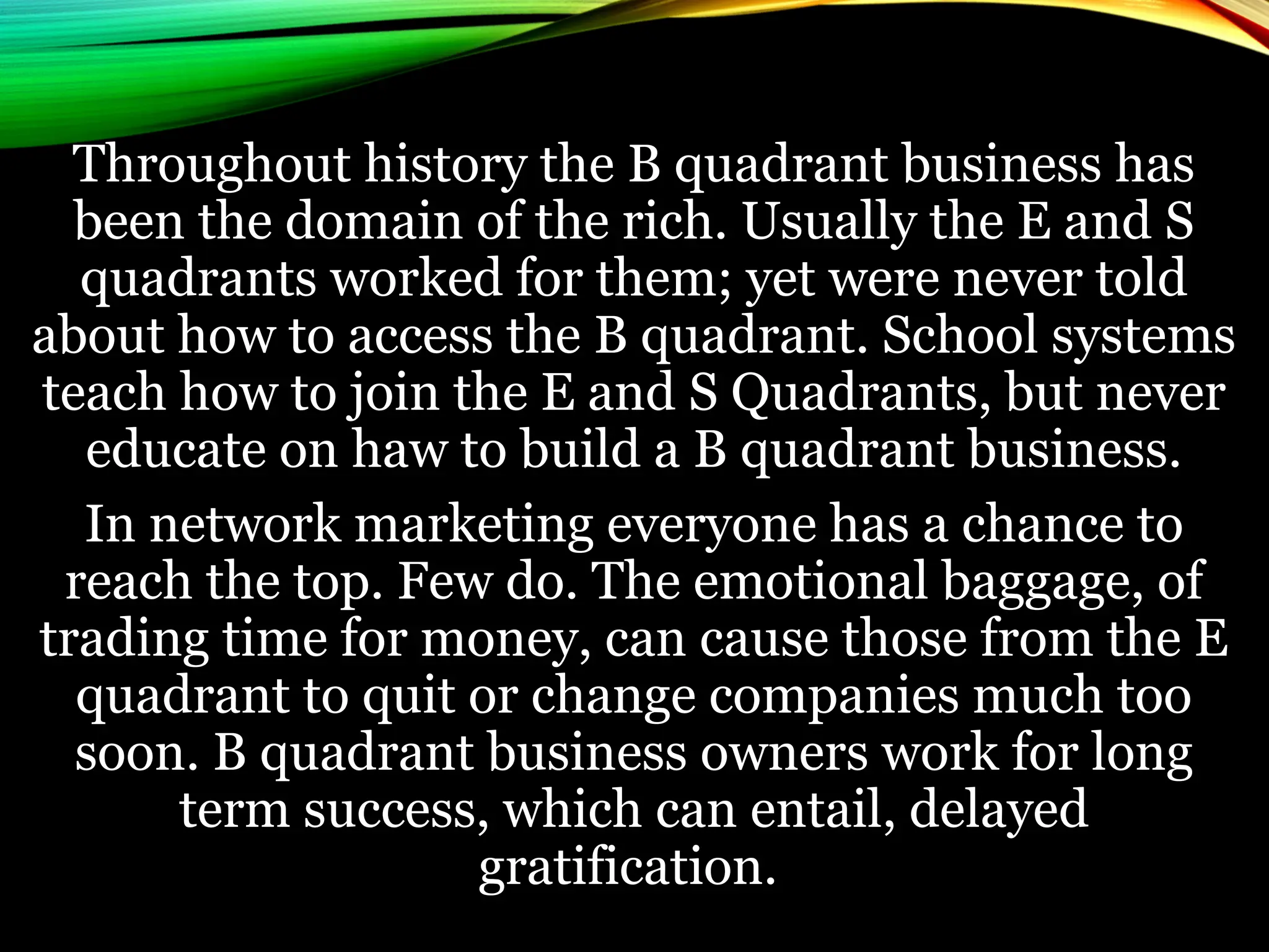 Throughout history the B quadrant business has
been the domain of the rich. Usually the E and S
quadrants worked for them; yet were never told
about how to access the B quadrant. School systems
teach how to join the E and S Quadrants, but never
educate on haw to build a B quadrant business.
In network marketing everyone has a chance to
reach the top. Few do. The emotional baggage, of
trading time for money, can cause those from the E
quadrant to quit or change companies much too
soon. B quadrant business owners work for long
term success, which can entail, delayed
gratification.
 