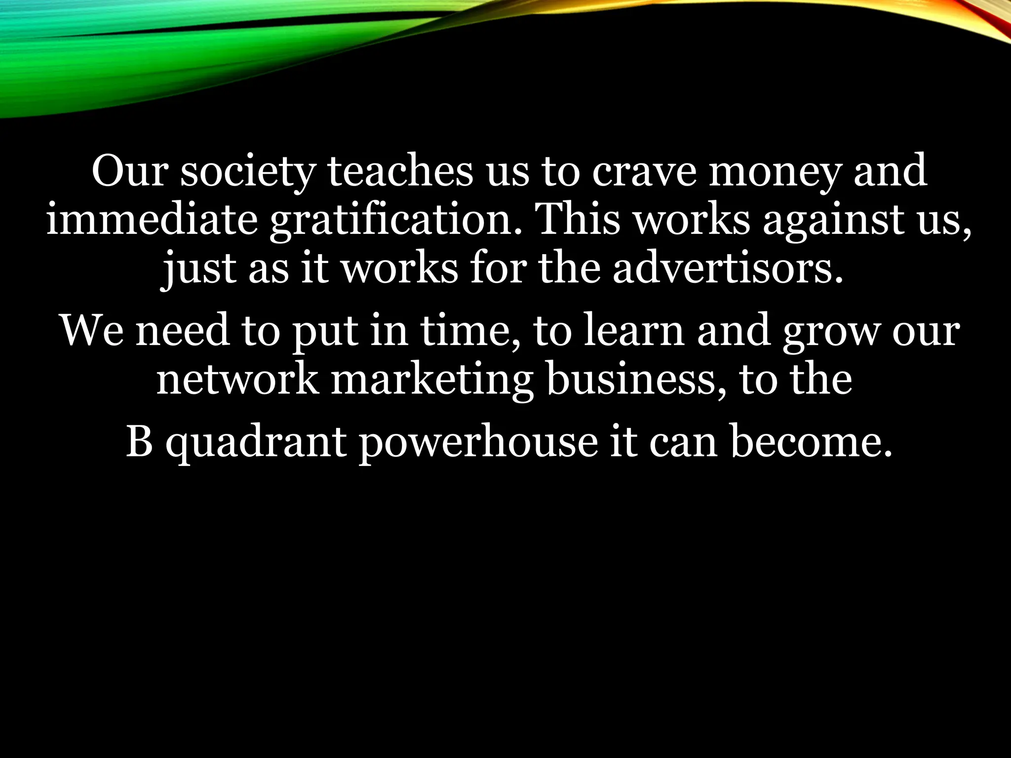Our society teaches us to crave money and
immediate gratification. This works against us,
just as it works for the advertisors.
We need to put in time, to learn and grow our
network marketing business, to the
B quadrant powerhouse it can become.
 