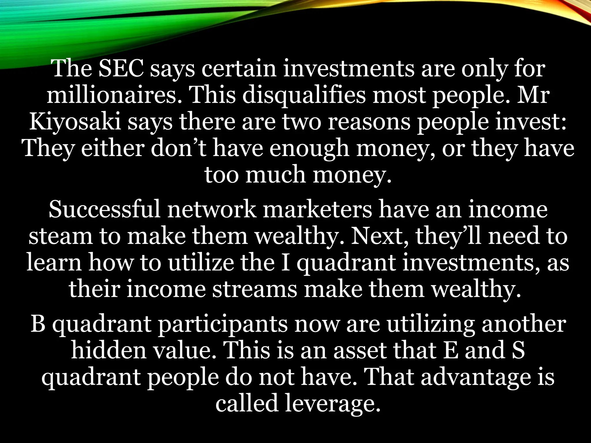 The SEC says certain investments are only for
millionaires. This disqualifies most people. Mr
Kiyosaki says there are two reasons people invest:
They either don’t have enough money, or they have
too much money.
Successful network marketers have an income
steam to make them wealthy. Next, they’ll need to
learn how to utilize the I quadrant investments, as
their income streams make them wealthy.
B quadrant participants now are utilizing another
hidden value. This is an asset that E and S
quadrant people do not have. That advantage is
called leverage.
 