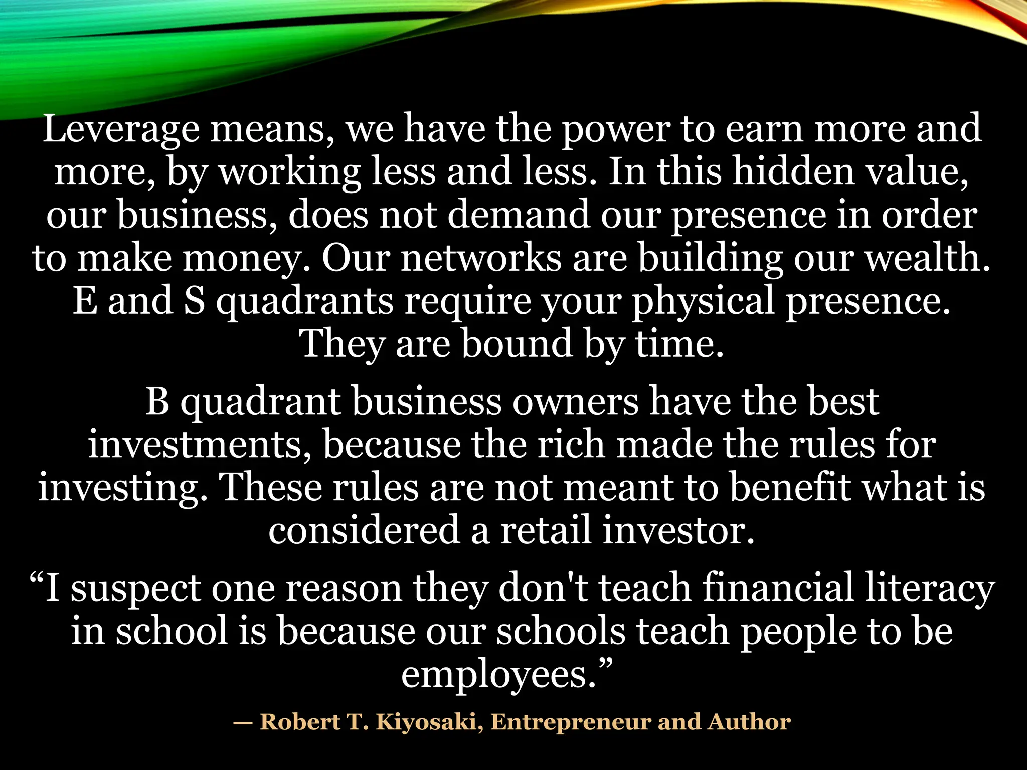 Leverage means, we have the power to earn more and
more, by working less and less. In this hidden value,
our business, does not demand our presence in order
to make money. Our networks are building our wealth.
E and S quadrants require your physical presence.
They are bound by time.
B quadrant business owners have the best
investments, because the rich made the rules for
investing. These rules are not meant to benefit what is
considered a retail investor.
“I suspect one reason they don't teach financial literacy
in school is because our schools teach people to be
employees.”
— Robert T. Kiyosaki, Entrepreneur and Author
 