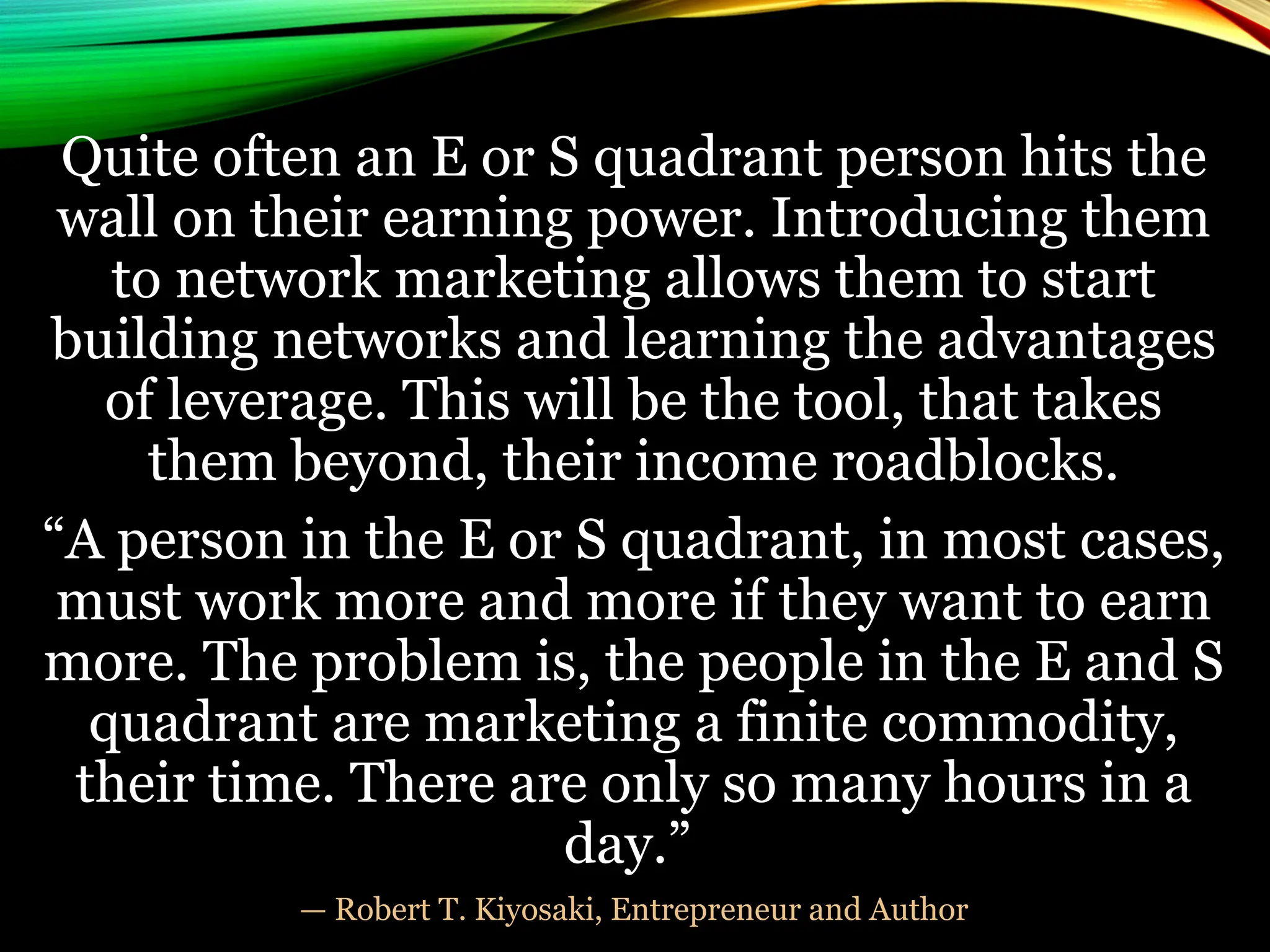Quite often an E or S quadrant person hits the
wall on their earning power. Introducing them
to network marketing allows them to start
building networks and learning the advantages
of leverage. This will be the tool, that takes
them beyond, their income roadblocks.
“A person in the E or S quadrant, in most cases,
must work more and more if they want to earn
more. The problem is, the people in the E and S
quadrant are marketing a finite commodity,
their time. There are only so many hours in a
day.”
— Robert T. Kiyosaki, Entrepreneur and Author
 
