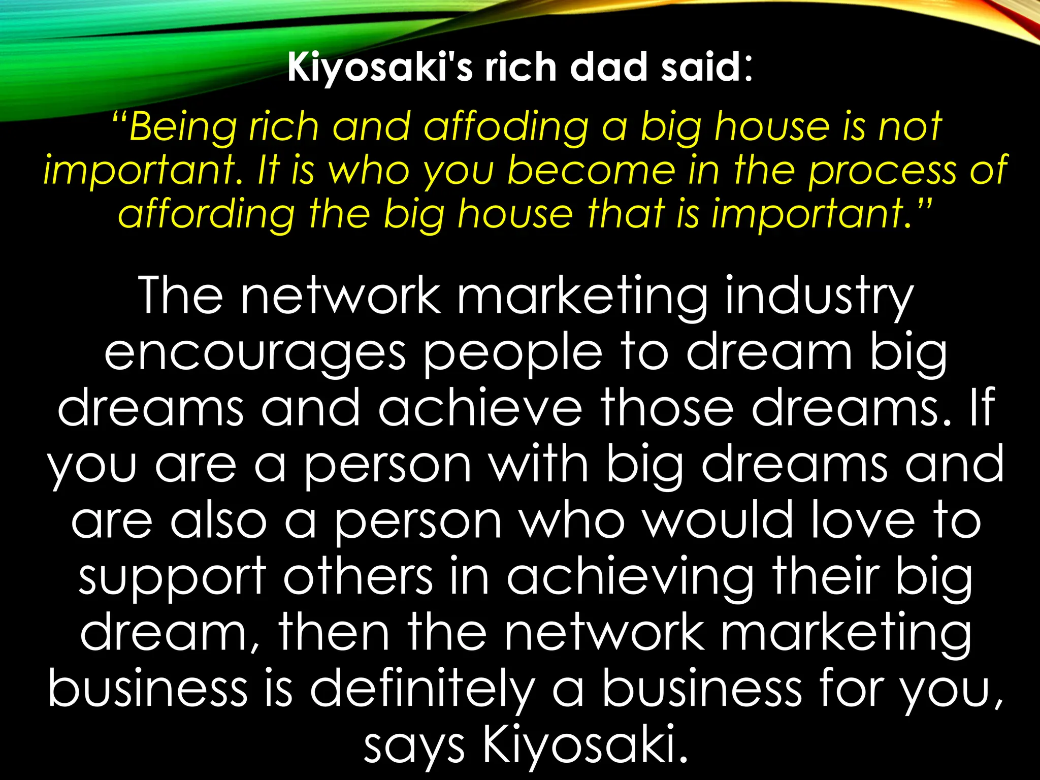 Kiyosaki's rich dad said:
“Being rich and affoding a big house is not
important. It is who you become in the process of
affording the big house that is important.”
The network marketing industry
encourages people to dream big
dreams and achieve those dreams. If
you are a person with big dreams and
are also a person who would love to
support others in achieving their big
dream, then the network marketing
business is definitely a business for you,
says Kiyosaki.
 