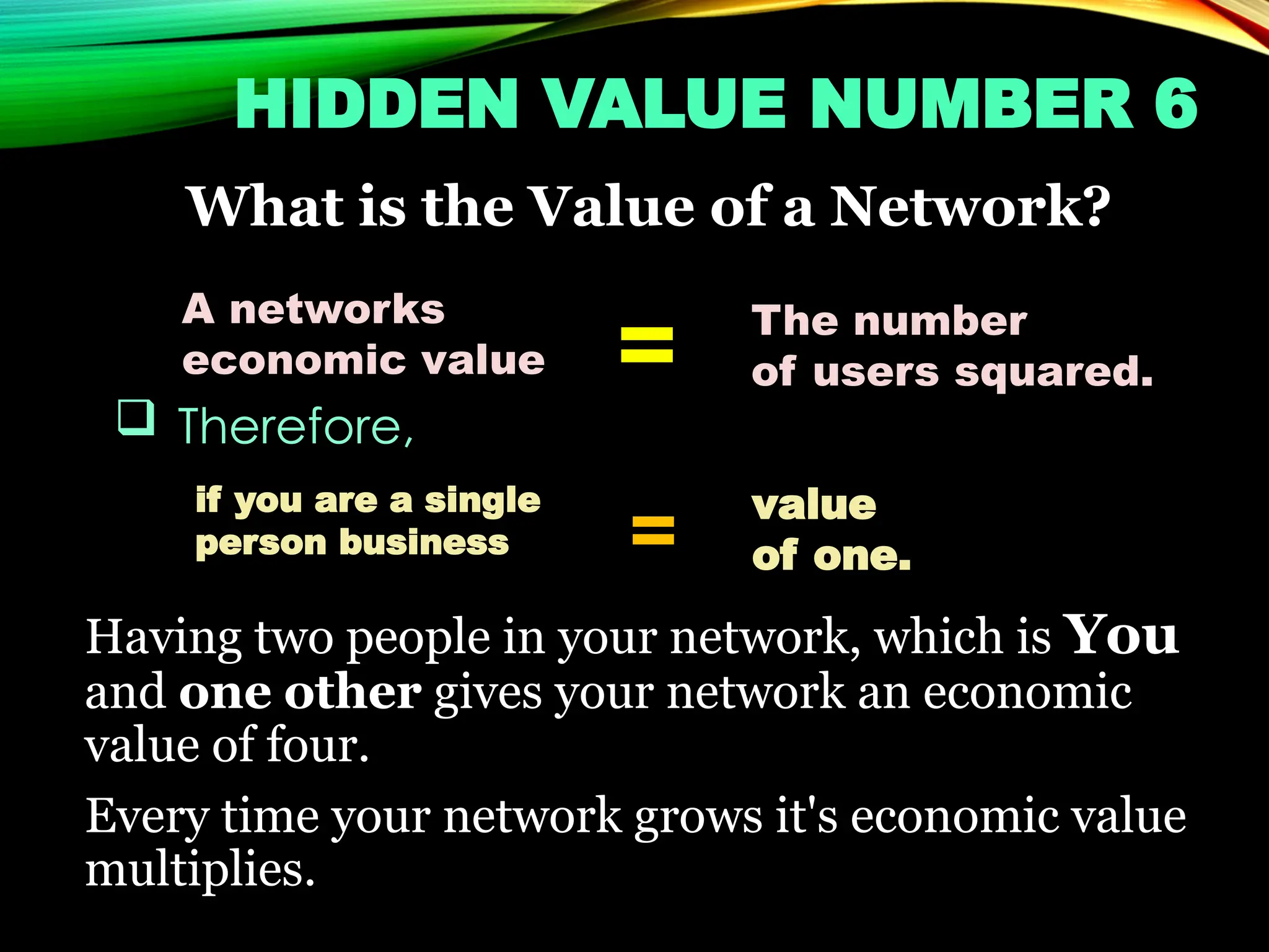 HIDDEN VALUE NUMBER 6
Having two people in your network, which is You
and one other gives your network an economic
value of four.
Every time your network grows it's economic value
multiplies.
What is the Value of a Network?
A networks
economic value = The number
of users squared.
 Therefore,
if you are a single
person business =
value
of one.
 