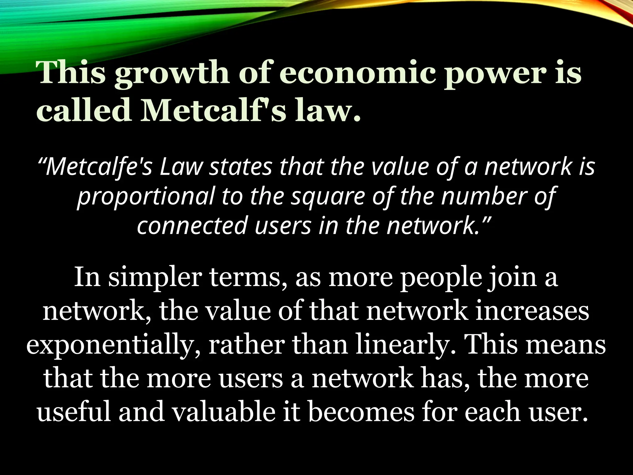 This growth of economic power is
called Metcalf's law.
“Metcalfe's Law states that the value of a network is
proportional to the square of the number of
connected users in the network.”
In simpler terms, as more people join a
network, the value of that network increases
exponentially, rather than linearly. This means
that the more users a network has, the more
useful and valuable it becomes for each user.
 