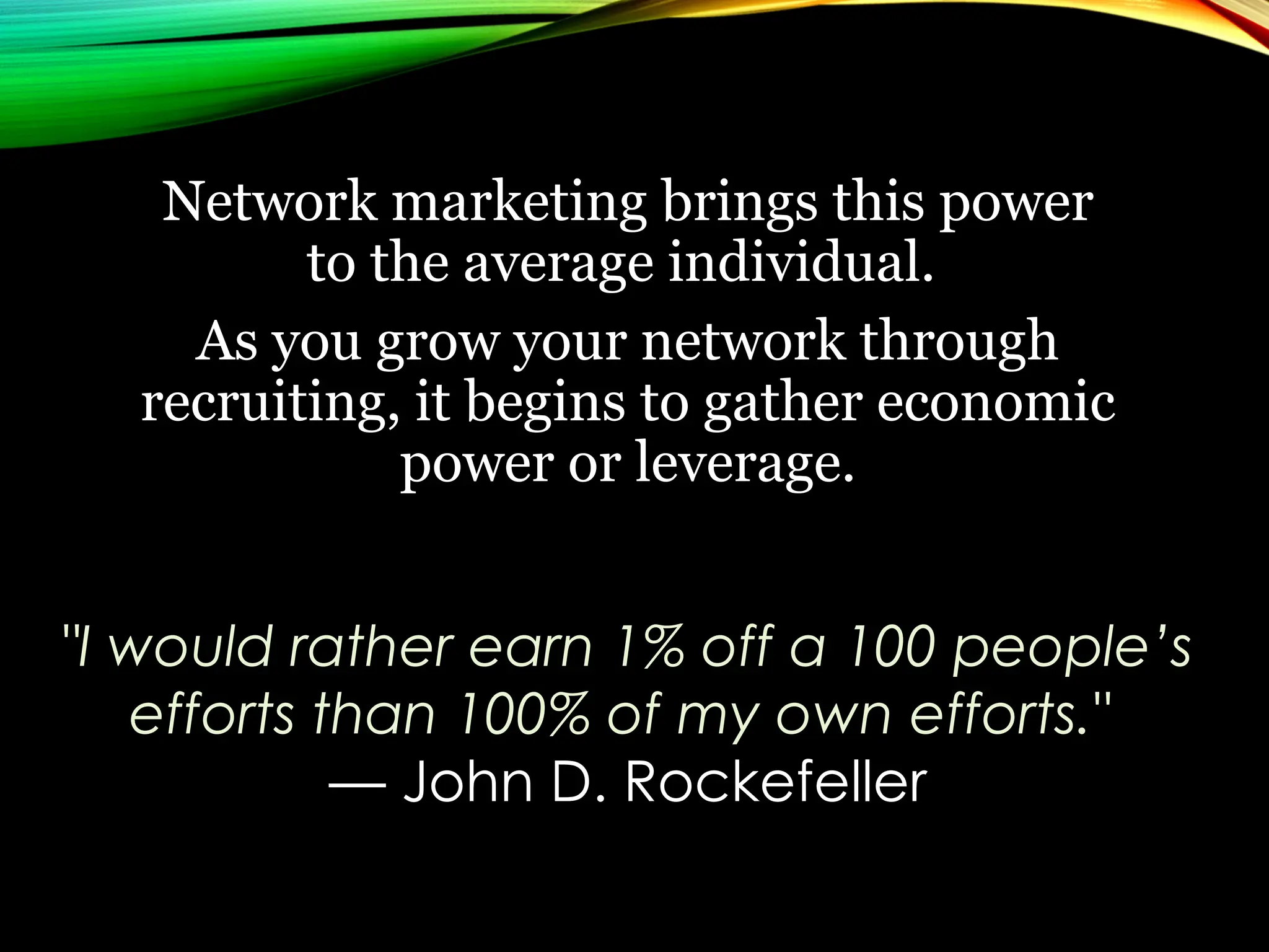 Network marketing brings this power
to the average individual.
As you grow your network through
recruiting, it begins to gather economic
power or leverage.
"I would rather earn 1% off a 100 people’s
efforts than 100% of my own efforts."
— John D. Rockefeller
 