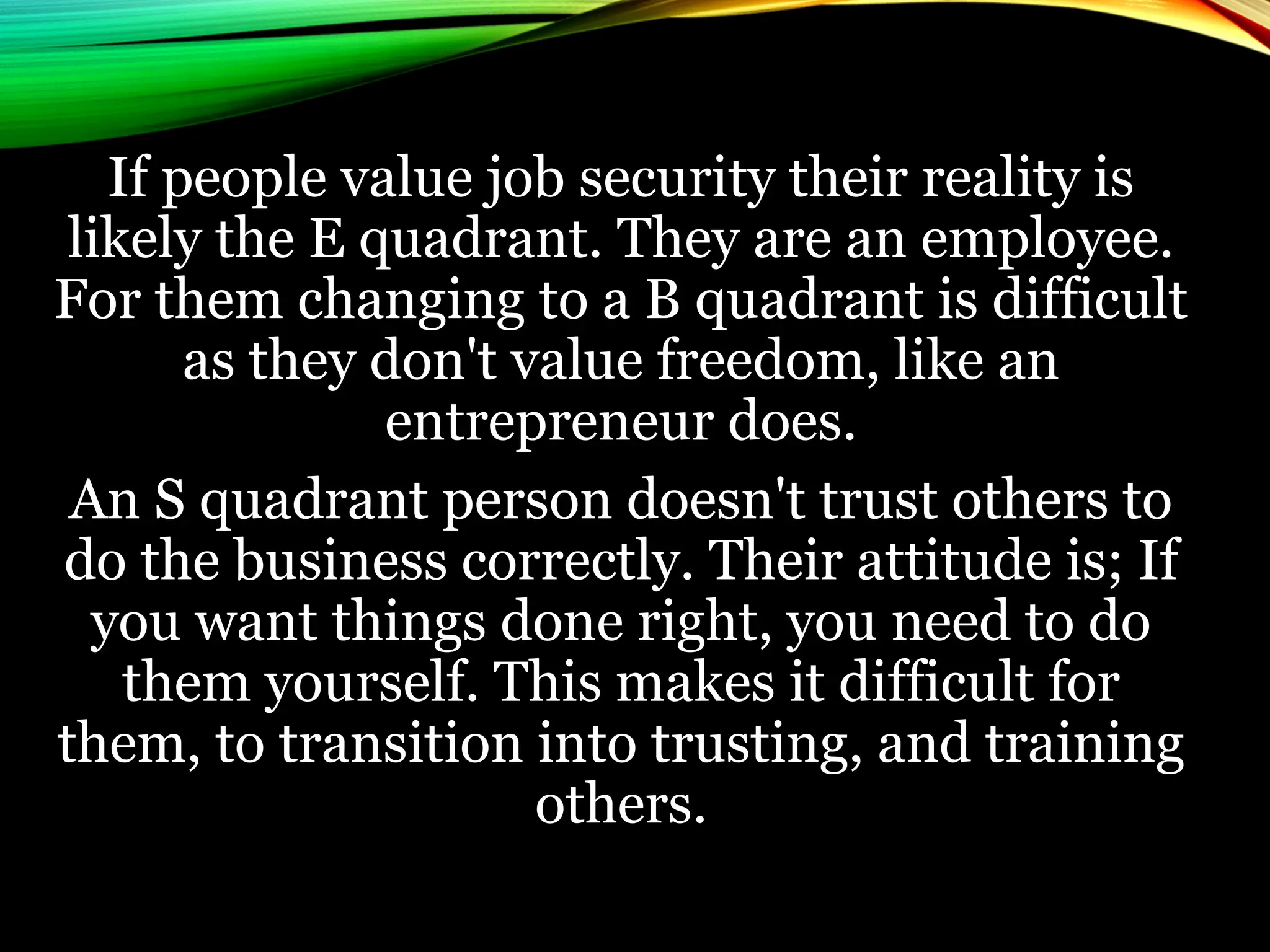 If people value job security their reality is
likely the E quadrant. They are an employee.
For them changing to a B quadrant is difficult
as they don't value freedom, like an
entrepreneur does.
An S quadrant person doesn't trust others to
do the business correctly. Their attitude is; If
you want things done right, you need to do
them yourself. This makes it difficult for
them, to transition into trusting, and training
others.
 