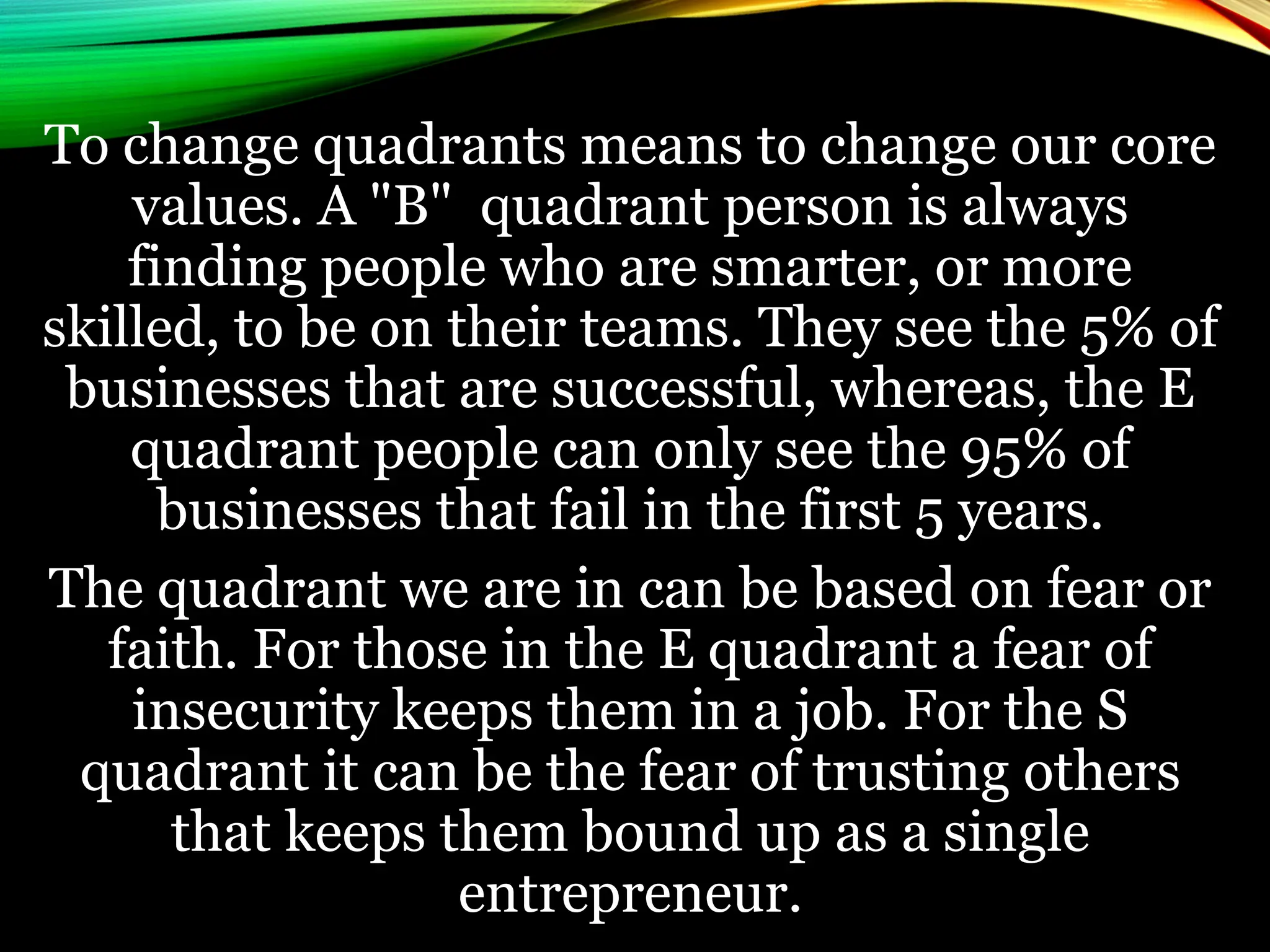 To change quadrants means to change our core
values. A "B" quadrant person is always
finding people who are smarter, or more
skilled, to be on their teams. They see the 5% of
businesses that are successful, whereas, the E
quadrant people can only see the 95% of
businesses that fail in the first 5 years.
The quadrant we are in can be based on fear or
faith. For those in the E quadrant a fear of
insecurity keeps them in a job. For the S
quadrant it can be the fear of trusting others
that keeps them bound up as a single
entrepreneur.
 