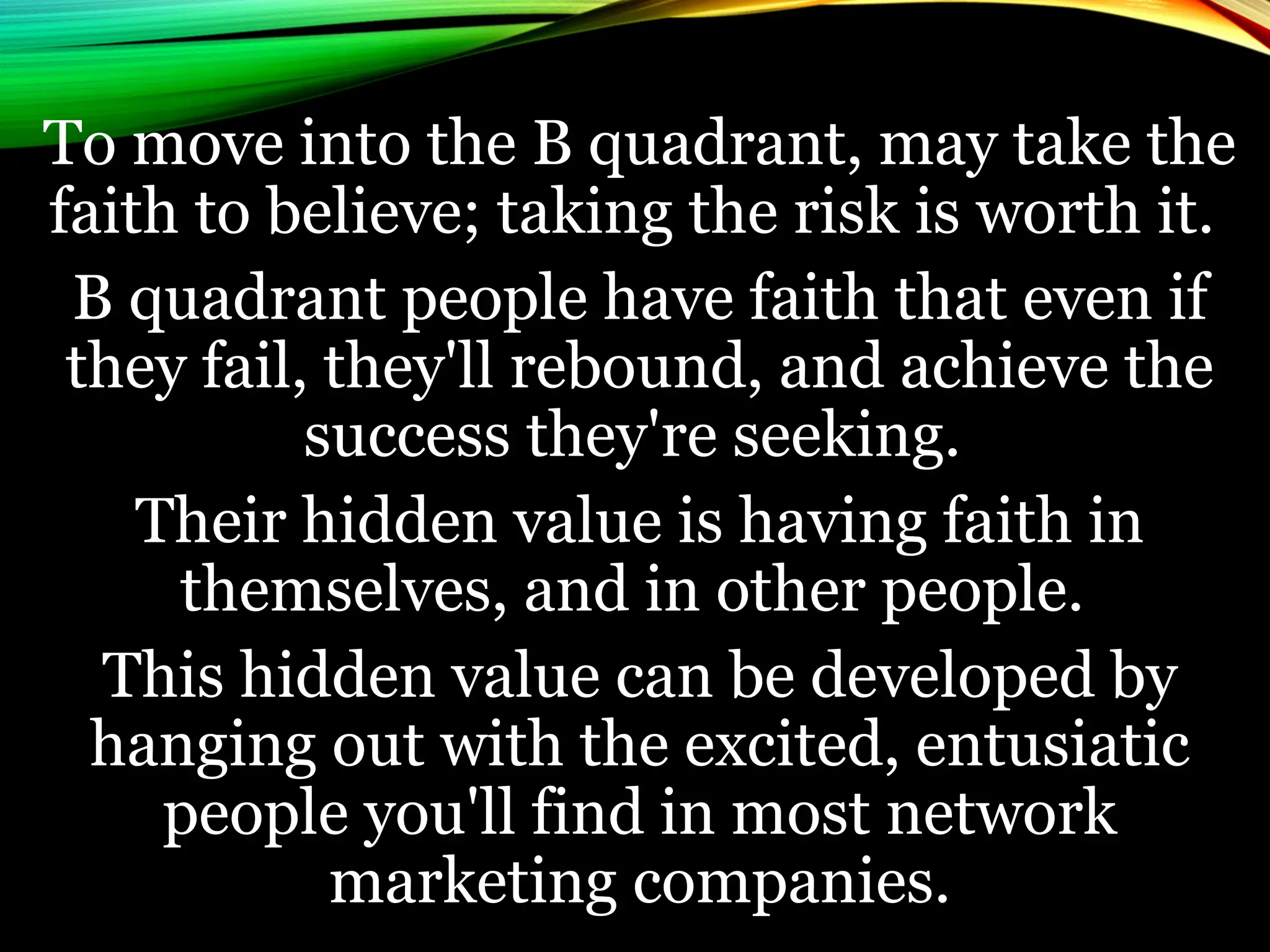 To move into the B quadrant, may take the
faith to believe; taking the risk is worth it.
B quadrant people have faith that even if
they fail, they'll rebound, and achieve the
success they're seeking.
Their hidden value is having faith in
themselves, and in other people.
This hidden value can be developed by
hanging out with the excited, entusiatic
people you'll find in most network
marketing companies.
 