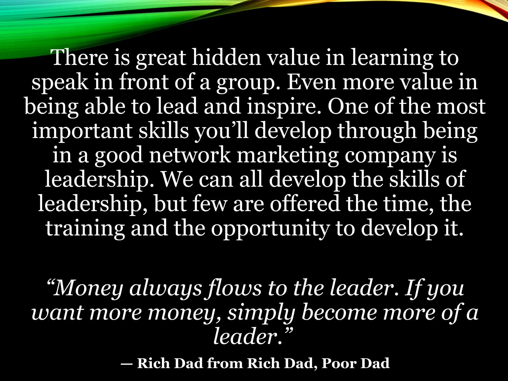 There is great hidden value in learning to
speak in front of a group. Even more value in
being able to lead and inspire. One of the most
important skills you’ll develop through being
in a good network marketing company is
leadership. We can all develop the skills of
leadership, but few are offered the time, the
training and the opportunity to develop it.
“Money always flows to the leader. If you
want more money, simply become more of a
leader.”
— Rich Dad from Rich Dad, Poor Dad
 