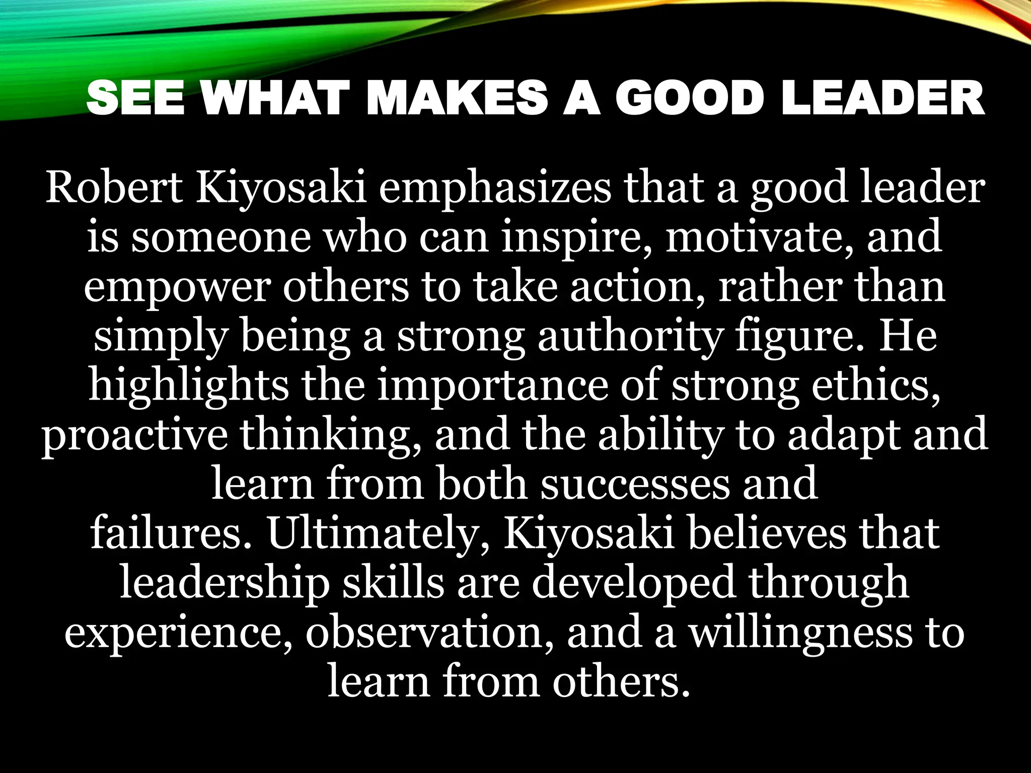 SEE WHAT MAKES A GOOD LEADER
Robert Kiyosaki emphasizes that a good leader
is someone who can inspire, motivate, and
empower others to take action, rather than
simply being a strong authority figure. He
highlights the importance of strong ethics,
proactive thinking, and the ability to adapt and
learn from both successes and
failures. Ultimately, Kiyosaki believes that
leadership skills are developed through
experience, observation, and a willingness to
learn from others.
 