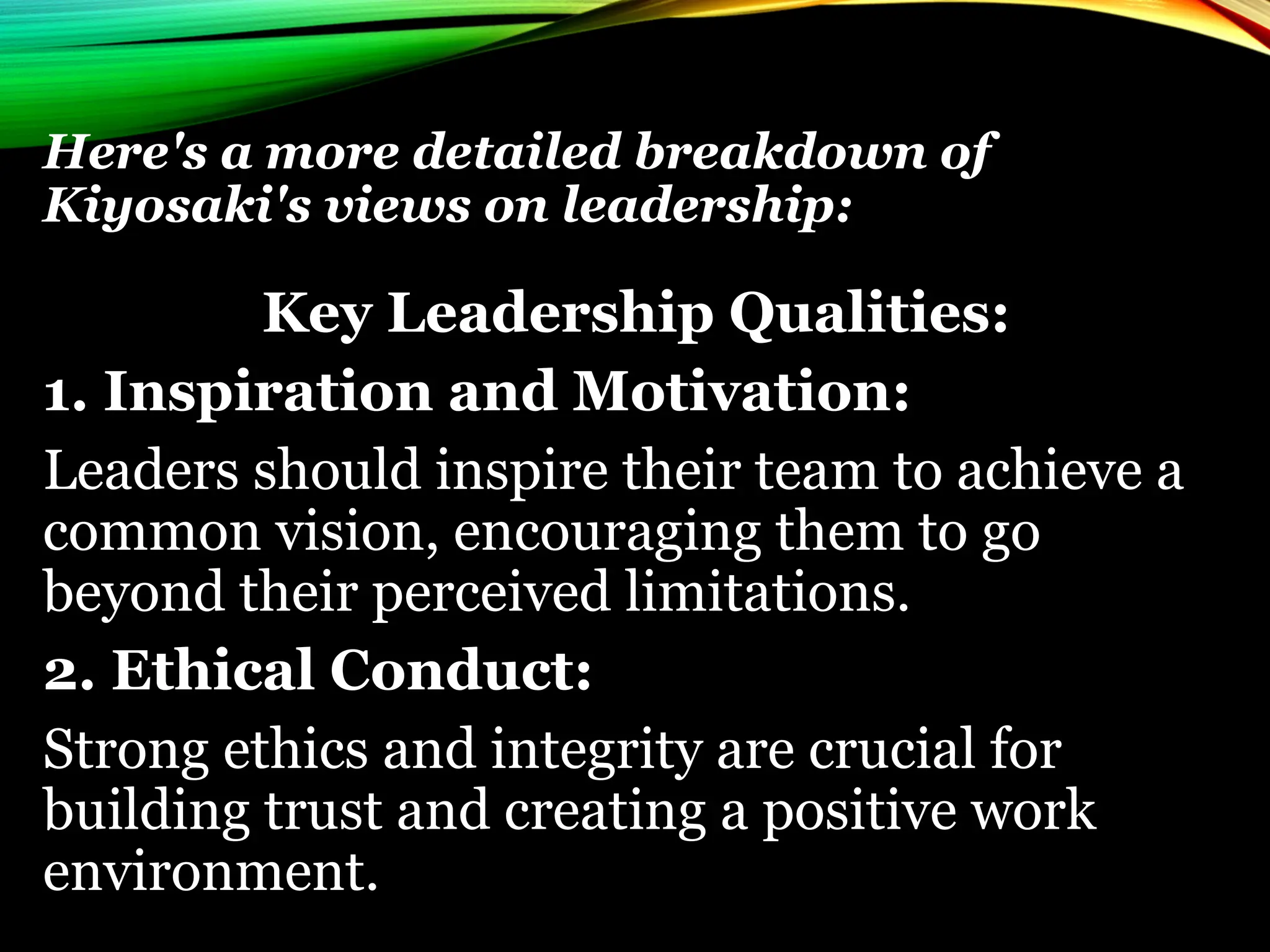 Here's a more detailed breakdown of
Kiyosaki's views on leadership:
Key Leadership Qualities:
1. Inspiration and Motivation:
Leaders should inspire their team to achieve a
common vision, encouraging them to go
beyond their perceived limitations.
2. Ethical Conduct:
Strong ethics and integrity are crucial for
building trust and creating a positive work
environment.
 