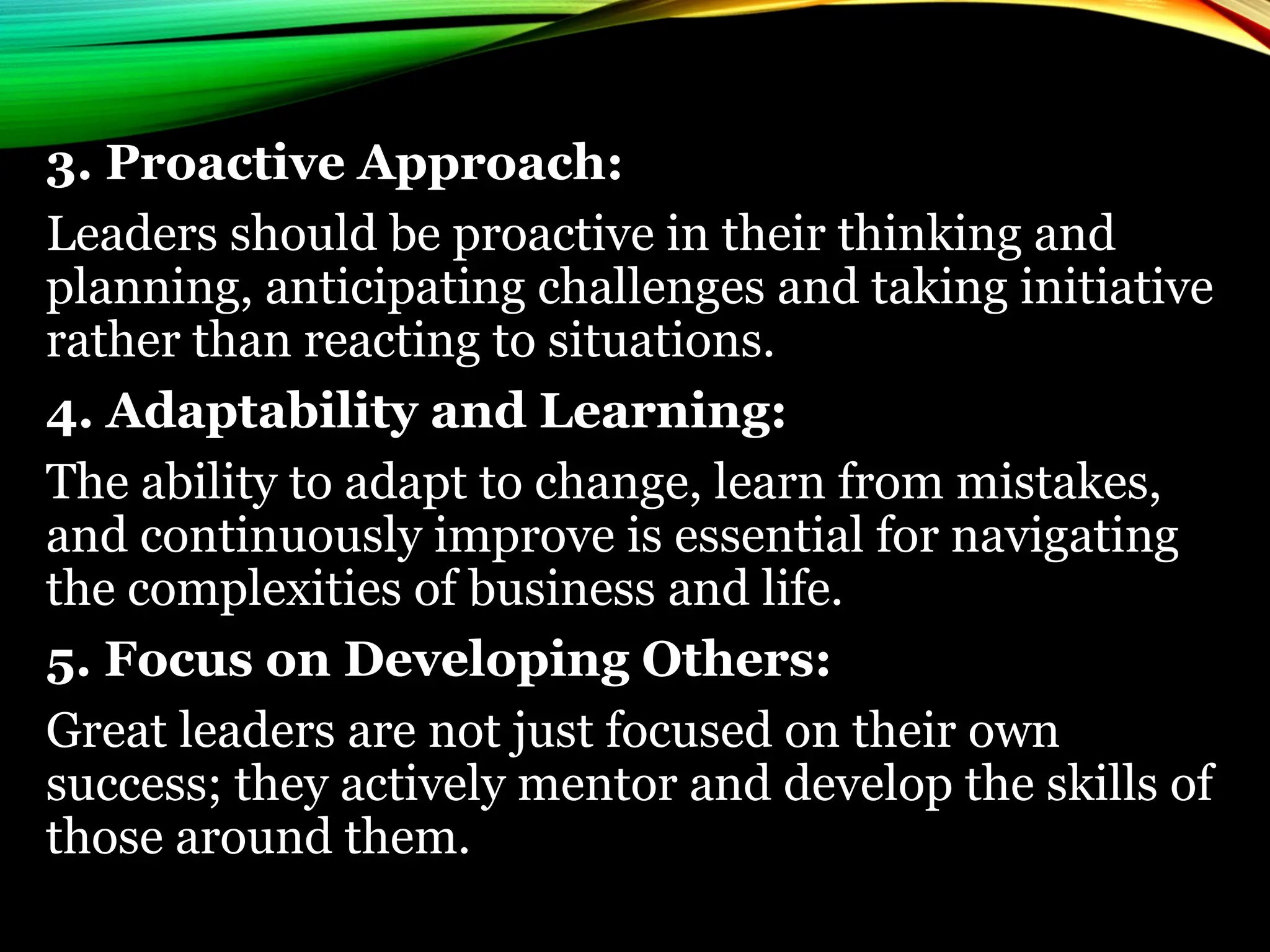 3. Proactive Approach:
Leaders should be proactive in their thinking and
planning, anticipating challenges and taking initiative
rather than reacting to situations.
4. Adaptability and Learning:
The ability to adapt to change, learn from mistakes,
and continuously improve is essential for navigating
the complexities of business and life.
5. Focus on Developing Others:
Great leaders are not just focused on their own
success; they actively mentor and develop the skills of
those around them.
 