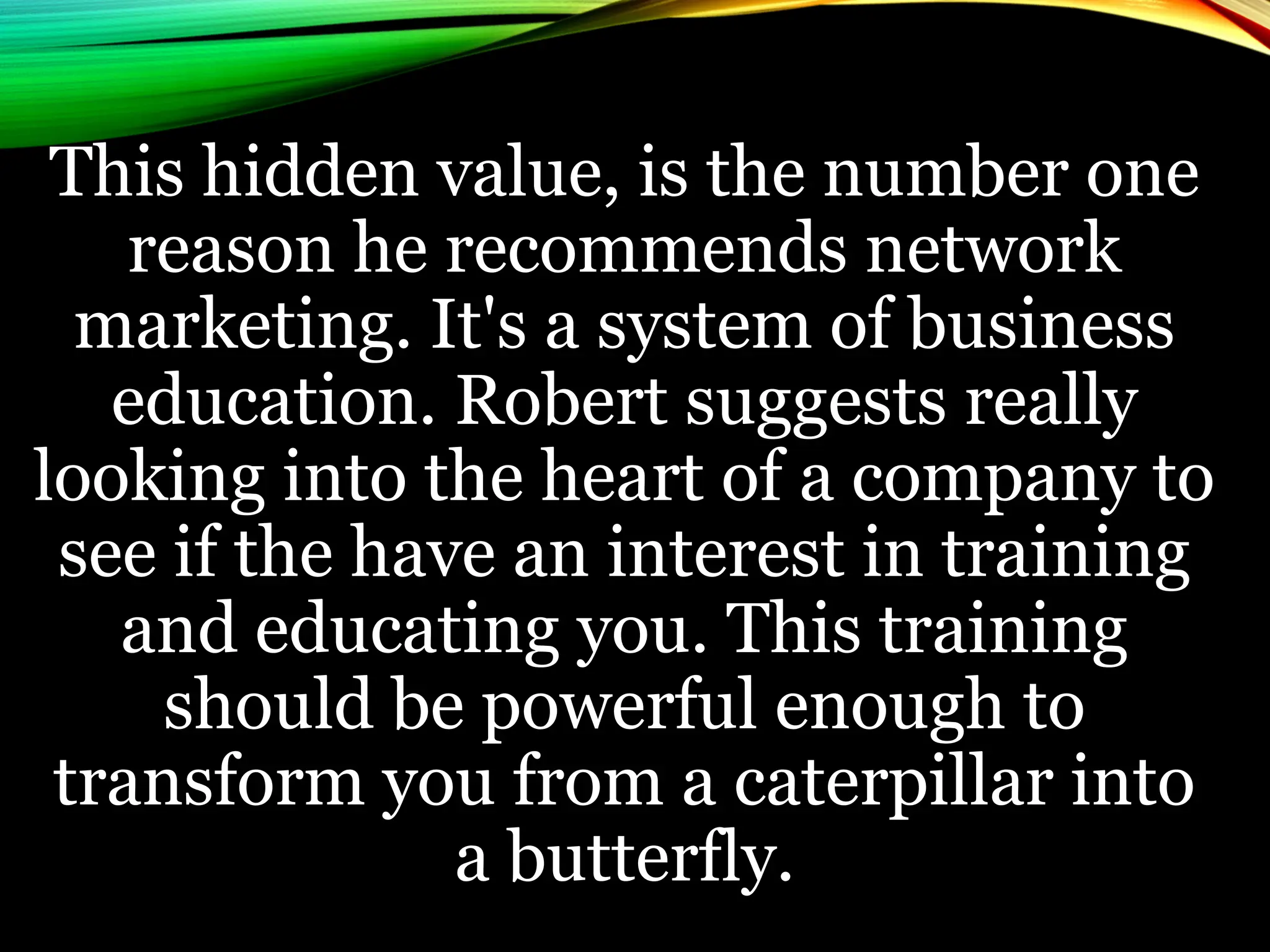 This hidden value, is the number one
reason he recommends network
marketing. It's a system of business
education. Robert suggests really
looking into the heart of a company to
see if the have an interest in training
and educating you. This training
should be powerful enough to
transform you from a caterpillar into
a butterfly.
 