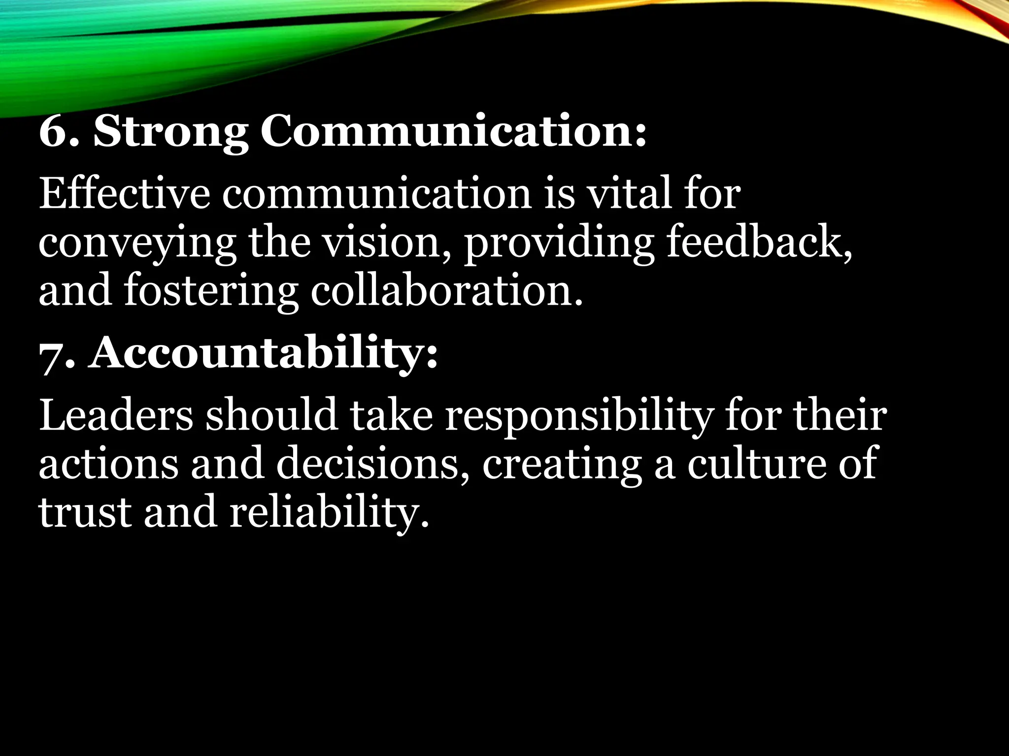 6. Strong Communication:
Effective communication is vital for
conveying the vision, providing feedback,
and fostering collaboration.
7. Accountability:
Leaders should take responsibility for their
actions and decisions, creating a culture of
trust and reliability.
 