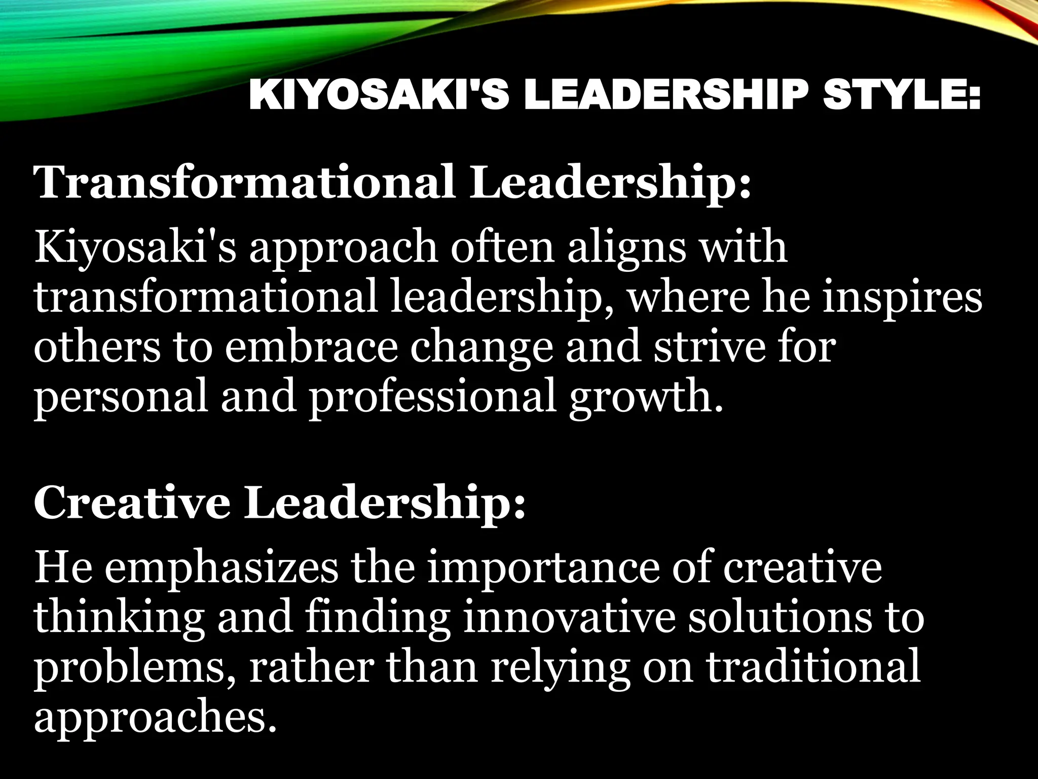 KIYOSAKI'S LEADERSHIP STYLE:
Transformational Leadership:
Kiyosaki's approach often aligns with
transformational leadership, where he inspires
others to embrace change and strive for
personal and professional growth.
Creative Leadership:
He emphasizes the importance of creative
thinking and finding innovative solutions to
problems, rather than relying on traditional
approaches.
 