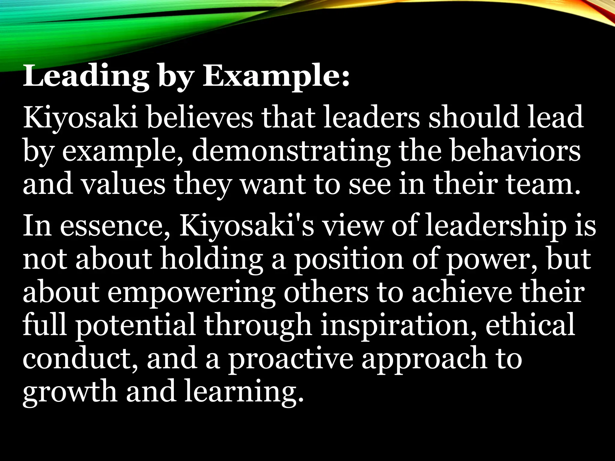 Leading by Example:
Kiyosaki believes that leaders should lead
by example, demonstrating the behaviors
and values they want to see in their team.
In essence, Kiyosaki's view of leadership is
not about holding a position of power, but
about empowering others to achieve their
full potential through inspiration, ethical
conduct, and a proactive approach to
growth and learning.
 