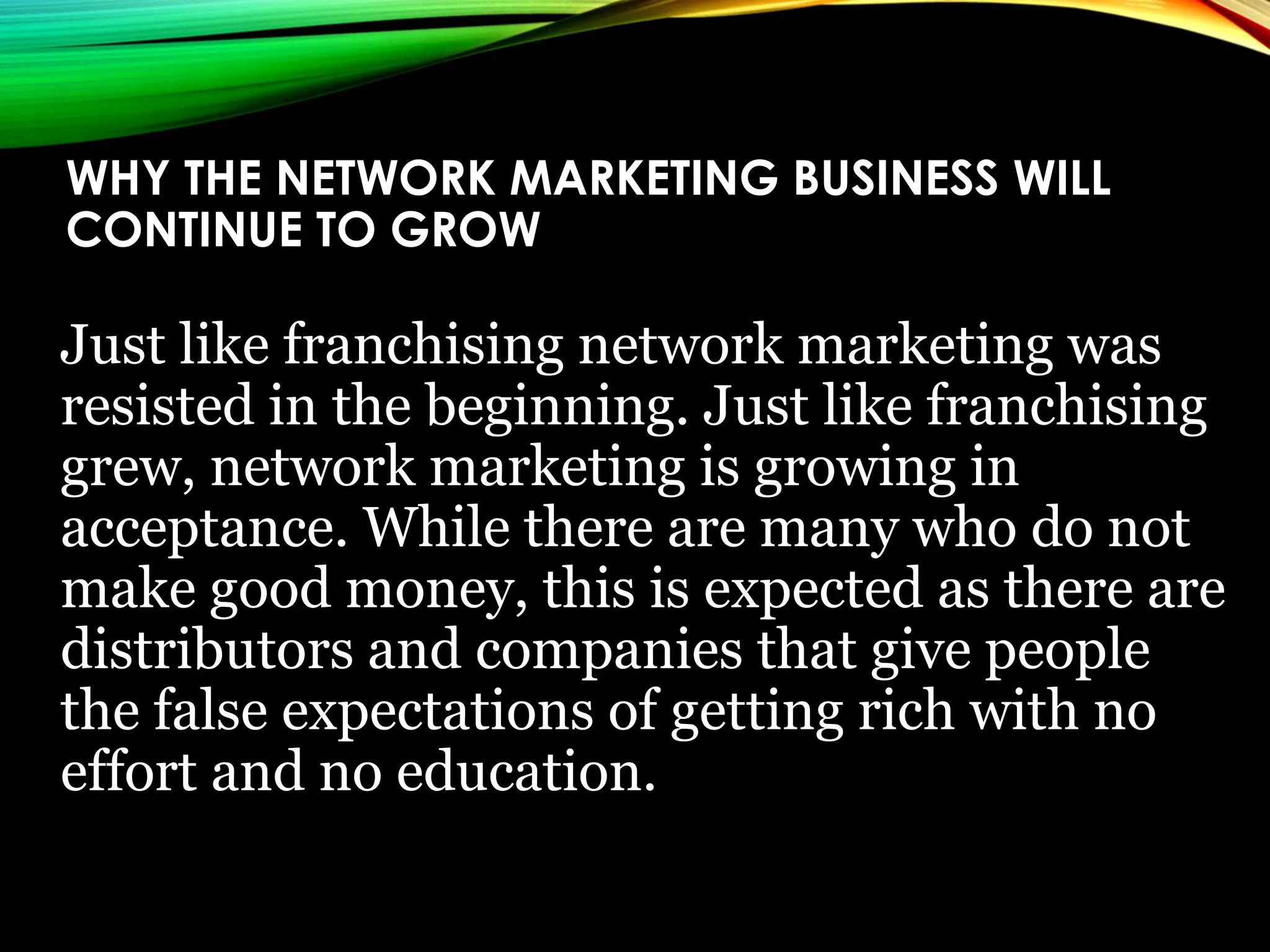 WHY THE NETWORK MARKETING BUSINESS WILL
CONTINUE TO GROW
Just like franchising network marketing was
resisted in the beginning. Just like franchising
grew, network marketing is growing in
acceptance. While there are many who do not
make good money, this is expected as there are
distributors and companies that give people
the false expectations of getting rich with no
effort and no education.
 