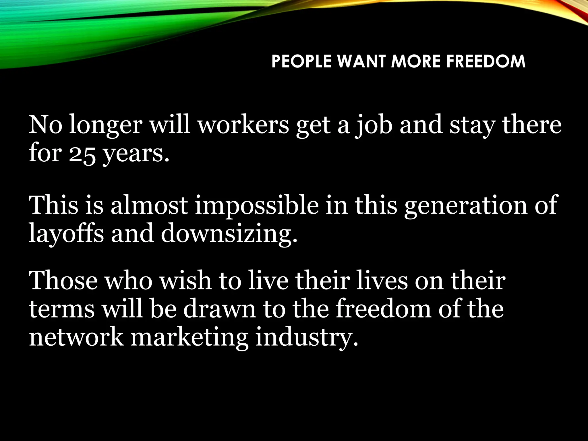PEOPLE WANT MORE FREEDOM
No longer will workers get a job and stay there
for 25 years.
This is almost impossible in this generation of
layoffs and downsizing.
Those who wish to live their lives on their
terms will be drawn to the freedom of the
network marketing industry.
 