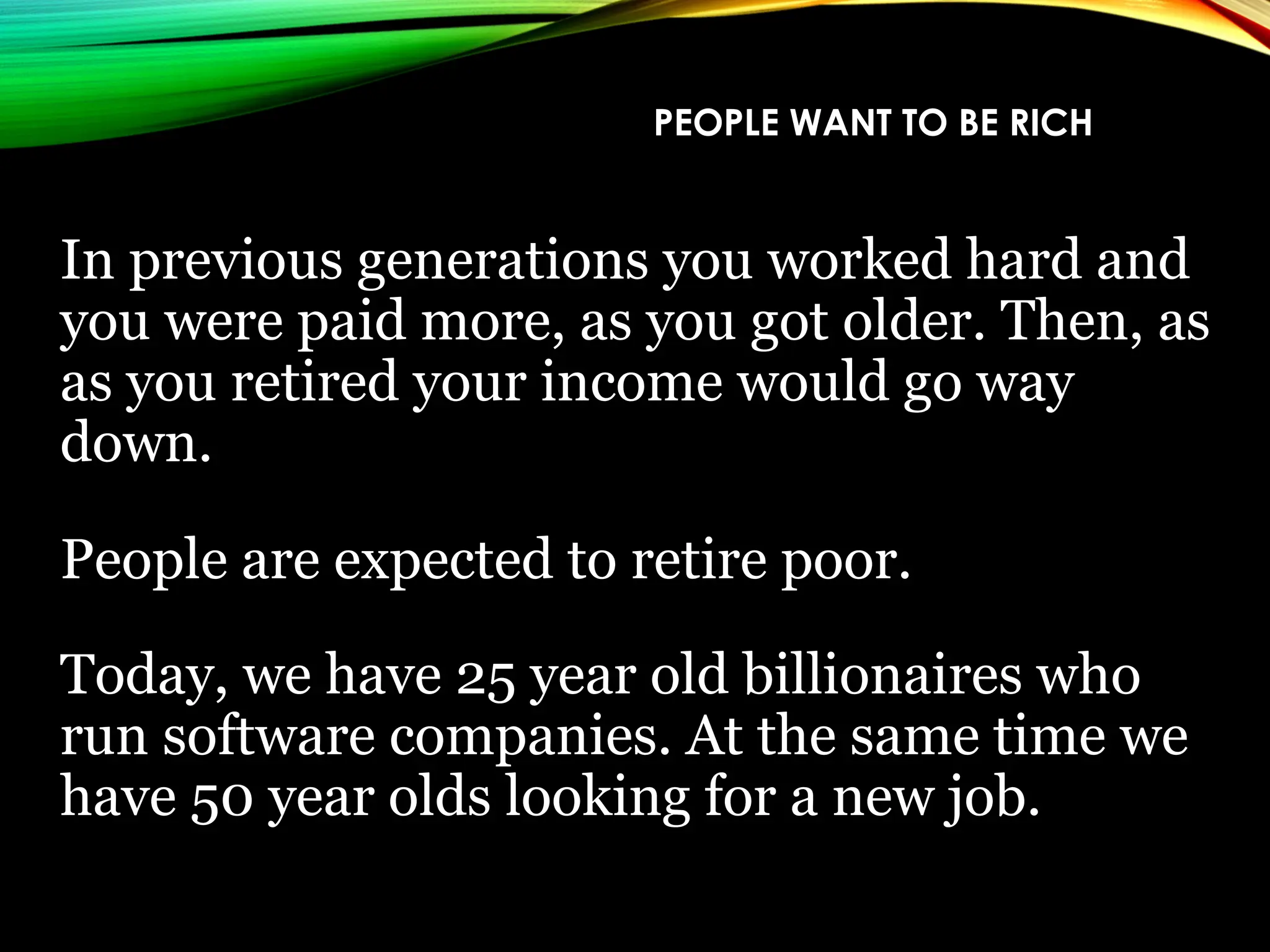 PEOPLE WANT TO BE RICH
In previous generations you worked hard and
you were paid more, as you got older. Then, as
as you retired your income would go way
down.
People are expected to retire poor.
Today, we have 25 year old billionaires who
run software companies. At the same time we
have 50 year olds looking for a new job.
 