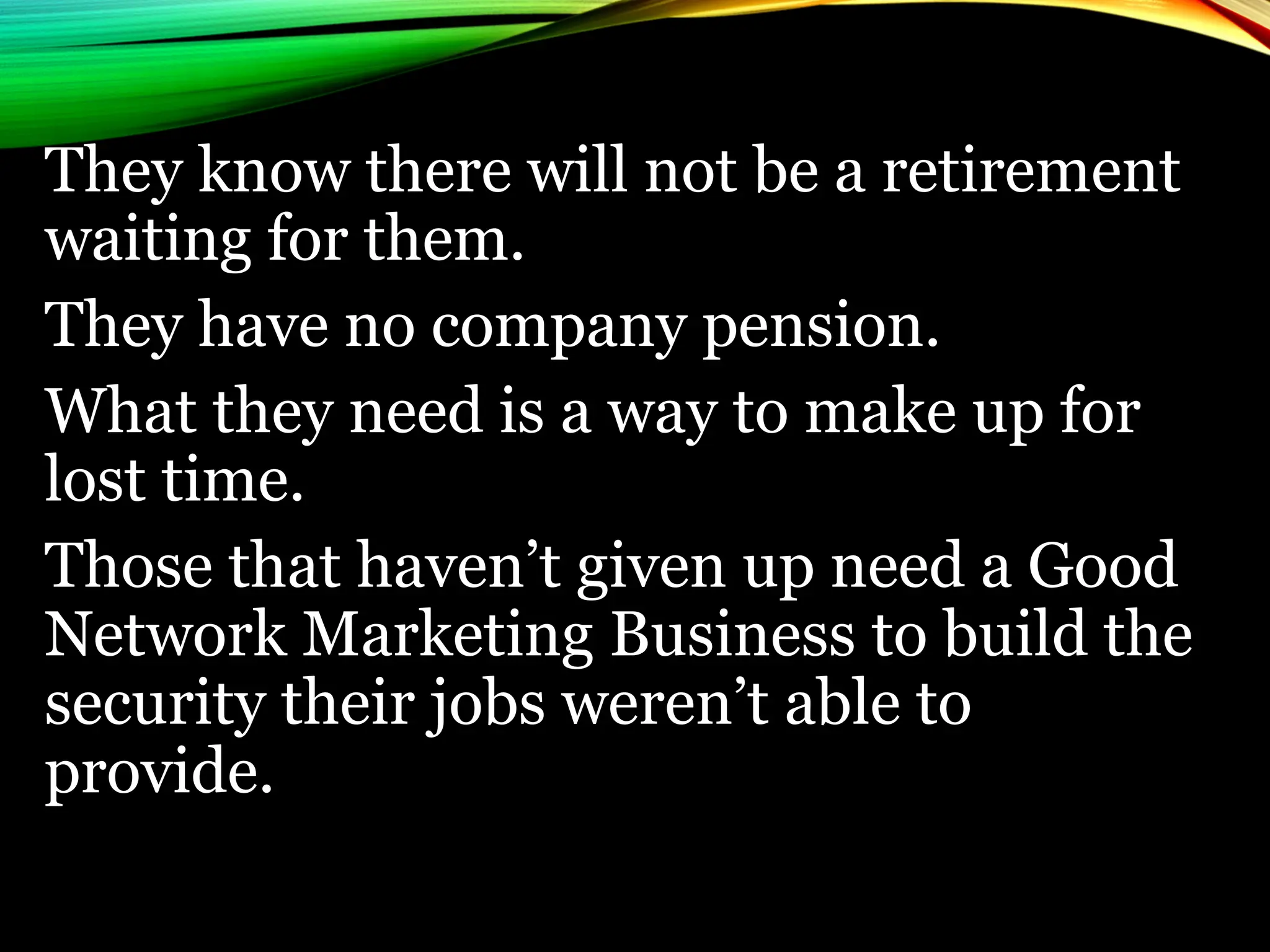 They know there will not be a retirement
waiting for them.
They have no company pension.
What they need is a way to make up for
lost time.
Those that haven’t given up need a Good
Network Marketing Business to build the
security their jobs weren’t able to
provide.
 