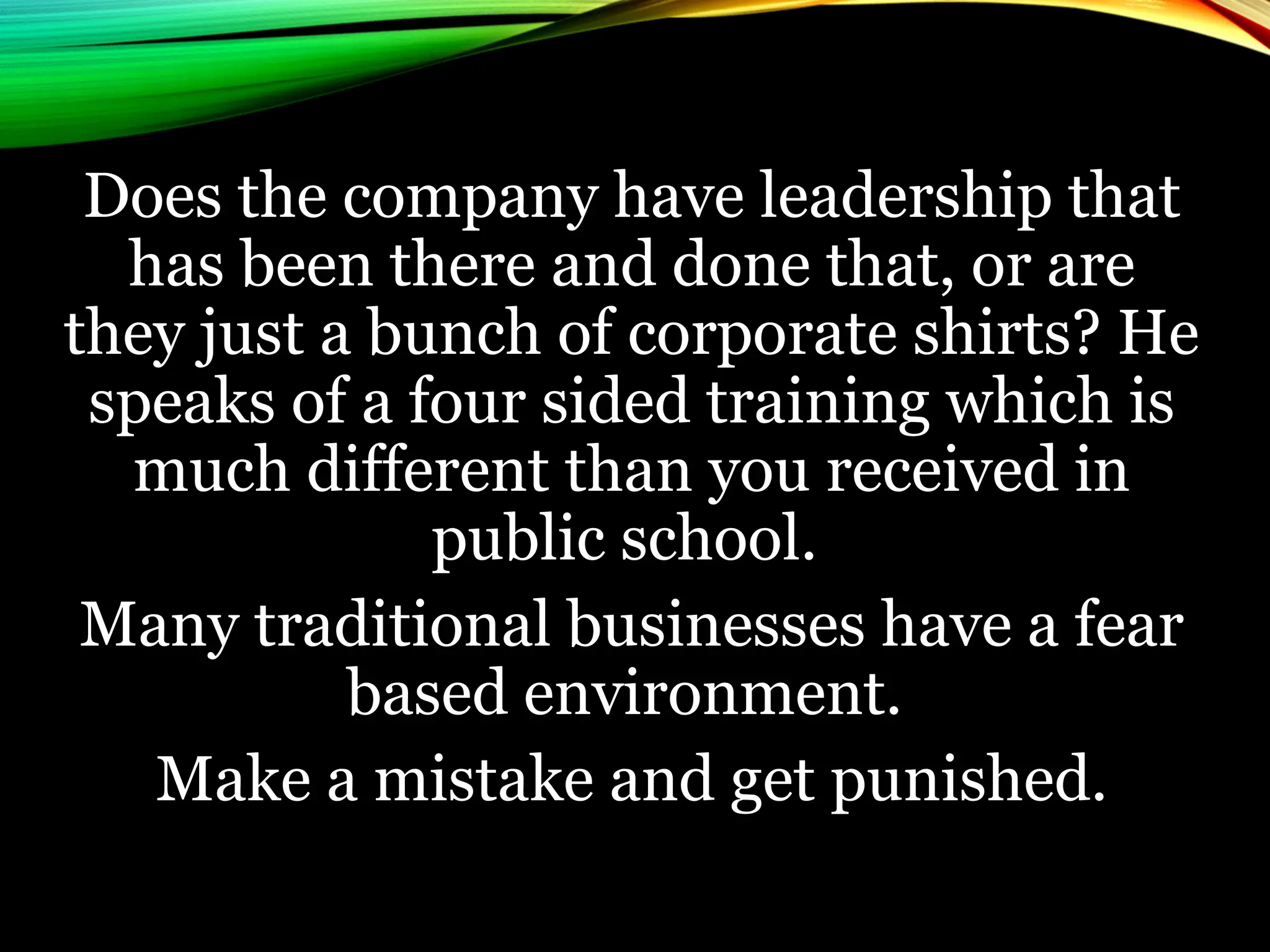 Does the company have leadership that
has been there and done that, or are
they just a bunch of corporate shirts? He
speaks of a four sided training which is
much different than you received in
public school.
Many traditional businesses have a fear
based environment.
Make a mistake and get punished.
 