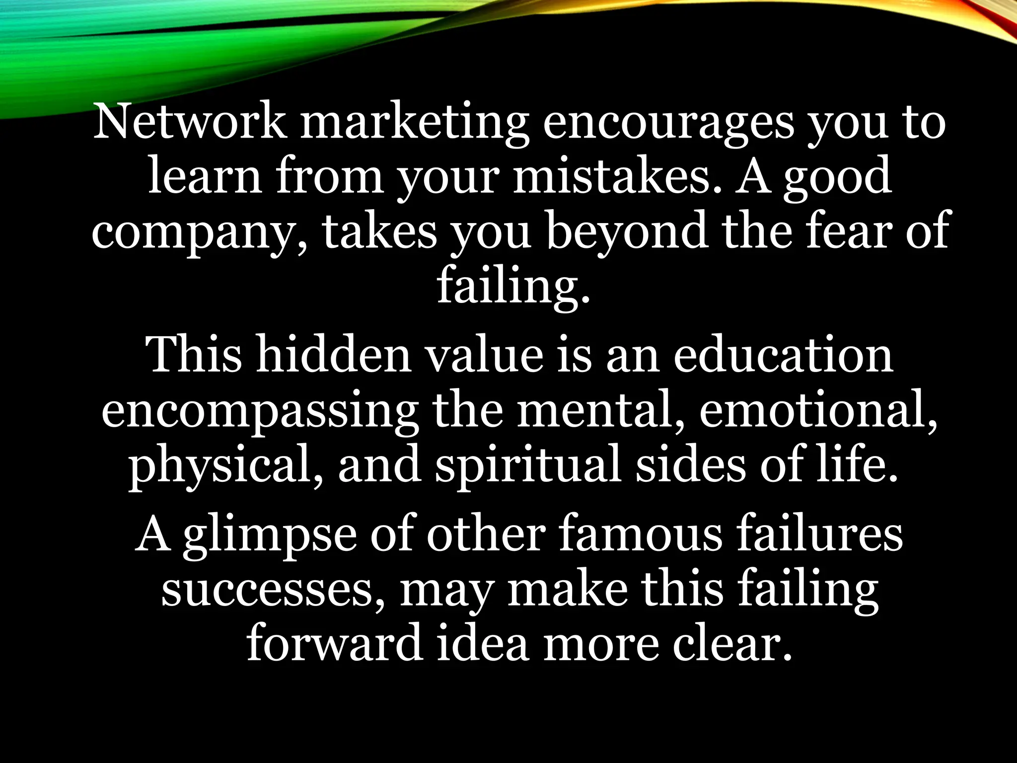 Network marketing encourages you to
learn from your mistakes. A good
company, takes you beyond the fear of
failing.
This hidden value is an education
encompassing the mental, emotional,
physical, and spiritual sides of life.
A glimpse of other famous failures
successes, may make this failing
forward idea more clear.
 