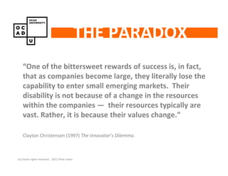 THE PARADOX
    “One of the bittersweet rewards of success is, in fact,
    that as companies become large, they literally lose the
    capability to enter small emerging markets. Their
    disability is not because of a change in the resources
    within the companies — their resources typically are
    vast. Rather, it is because their values change.”

    Clayton Christensen (1997) The Innovator’s Dilemma.



(cc) Some rights reserved. 2011 Peter Jones
 