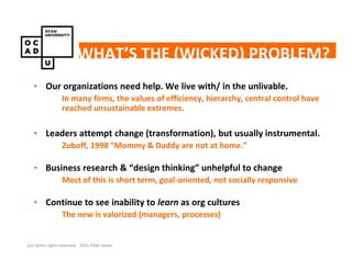 WHAT’S THE (WICKED) PROBLEM?
   • Our organizations need help. We live with/ in the unlivable.
                 In many firms, the values of efficiency, hierarchy, central control have
                 reached unsustainable extremes.

   • Leaders attempt change (transformation), but usually instrumental.
                 Zuboff, 1998 “Mommy & Daddy are not at home.”

   • Business research & “design thinking” unhelpful to change
                 Most of this is short term, goal-oriented, not socially responsive

   • Continue to see inability to learn as org cultures
                 The new is valorized (managers, processes)


(cc) Some rights reserved. 2011 Peter Jones
 
