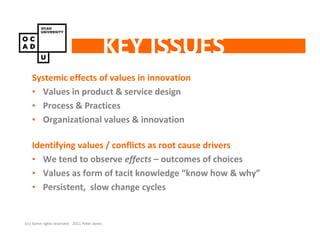 KEY ISSUES
    Systemic effects of values in innovation
    • Values in product & service design
    • Process & Practices
    • Organizational values & innovation

    Identifying values / conflicts as root cause drivers
    • We tend to observe effects – outcomes of choices
    • Values as form of tacit knowledge “know how & why”
    • Persistent, slow change cycles


(cc) Some rights reserved. 2011 Peter Jones
 