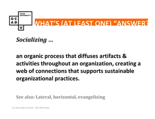 WHAT’S (AT LEAST ONE) “ANSWER?”

    Socializing …

    an organic process that diffuses artifacts &
    activities throughout an organization, creating a
    web of connections that supports sustainable
    organizational practices.

    See also: Lateral, horizontal, evangelizing

(cc) Some rights reserved. 2011 Peter Jones
 