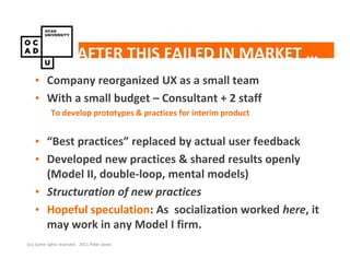 AFTER THIS FAILED IN MARKET …
    • Company reorganized UX as a small team
    • With a small budget – Consultant + 2 staff
            To develop prototypes & practices for interim product


    • “Best practices” replaced by actual user feedback
    • Developed new practices & shared results openly
      (Model II, double-loop, mental models)
    • Structuration of new practices
    • Hopeful speculation: As socialization worked here, it
      may work in any Model I firm.
(cc) Some rights reserved. 2011 Peter Jones
 
