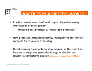 PRACTICES IN A PROCESS WORLD
     • Practice development is often disrupted by well-meaning
       intervention of management
            Imposing best practices & “repeatable processes.”

     • New processes institutionalized by management are “brittle,”
       compete for resources & standing

     • Direct learning & competency development at the front lines
       become strategic competencies that grow the firm and
       sustain its competitive position. (Penrose resource theory of firm)

(cc) Some rights reserved. 2011 Peter Jones
 