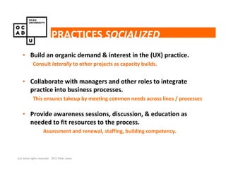 PRACTICES SOCIALIZED
    • Build an organic demand & interest in the (UX) practice.
            Consult laterally to other projects as capacity builds.


    • Collaborate with managers and other roles to integrate
      practice into business processes.
            This ensures takeup by meeting common needs across lines / processes

    • Provide awareness sessions, discussion, & education as
      needed to fit resources to the process.
                    Assessment and renewal, staffing, building competency.



(cc) Some rights reserved. 2011 Peter Jones
 