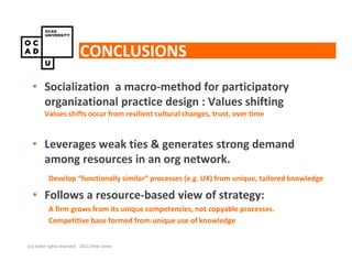 CONCLUSIONS
  • Socialization a macro-method for participatory
    organizational practice design : Values shifting
        Values shifts occur from resilient cultural changes, trust, over time


  • Leverages weak ties & generates strong demand
    among resources in an org network.
          Develop “functionally similar” processes (e.g. UX) from unique, tailored knowledge

  • Follows a resource-based view of strategy:
          A firm grows from its unique competencies, not copyable processes.
          Competitive base formed from unique use of knowledge


(cc) Some rights reserved. 2011 Peter Jones
 