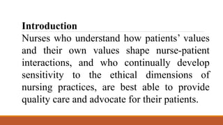 Introduction
Nurses who understand how patients’ values
and their own values shape nurse-patient
interactions, and who continually develop
sensitivity to the ethical dimensions of
nursing practices, are best able to provide
quality care and advocate for their patients.
 