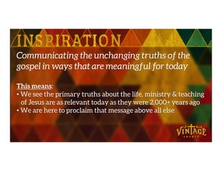 Communicating the unchanging truths of the
gospel in ways that are meaningful for today
This means:This means:
• We see the primary truths about the life, ministry & teaching
of Jesus are as relevant today as they were 2,000+ years ago
• We are here to proclaim that message above all else
 