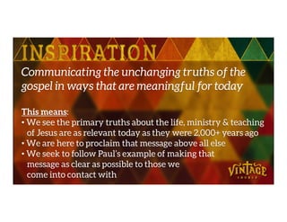 Communicating the unchanging truths of the
gospel in ways that are meaningful for today
This means:This means:
• We see the primary truths about the life, ministry & teaching
of Jesus are as relevant today as they were 2,000+ years ago
• We are here to proclaim that message above all else
• We seek to follow Paul’s example of making that
message as clear as possible to those we
come into contact with
 