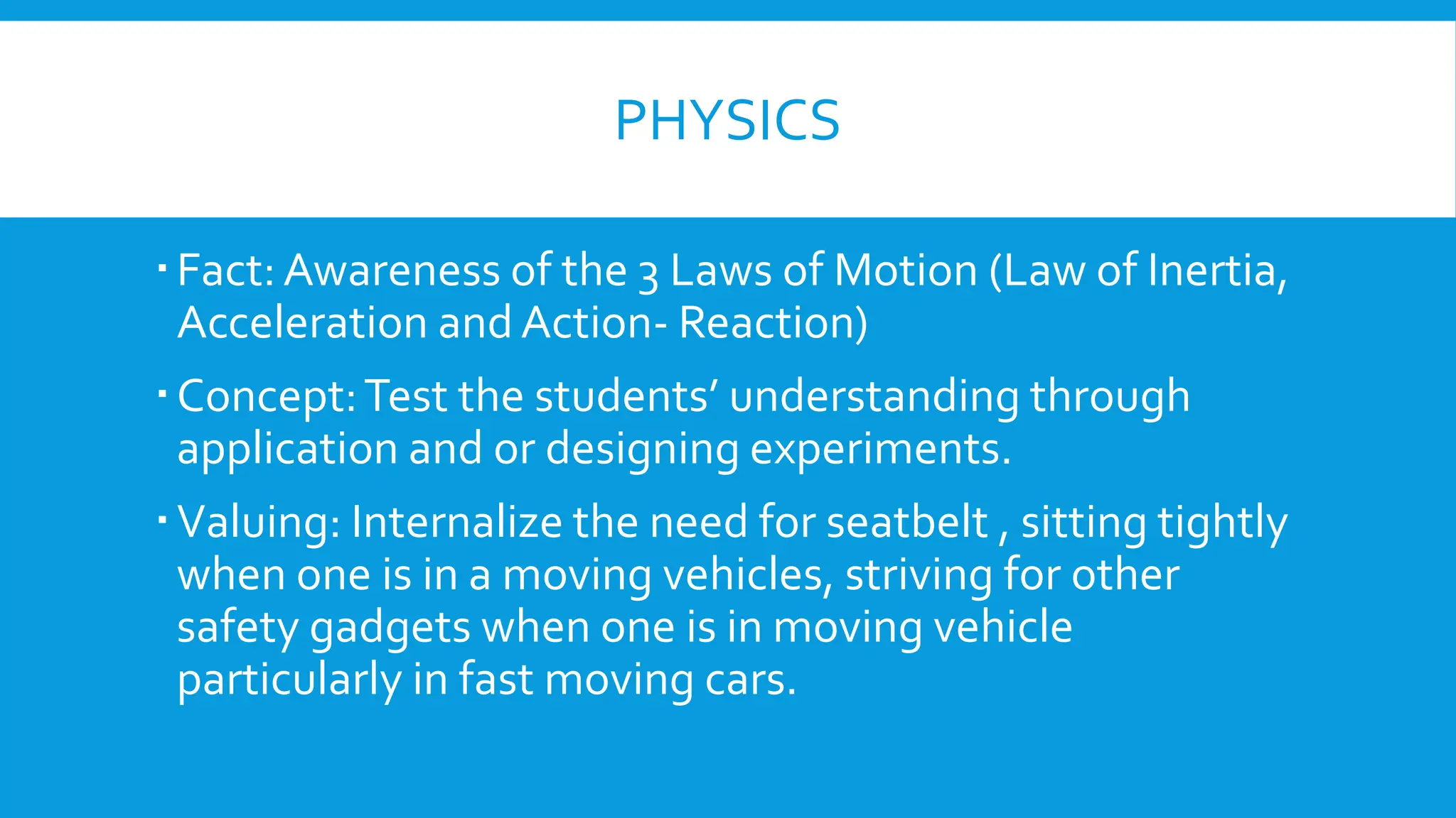 PHYSICS
Fact:Awareness of the 3 Laws of Motion (Law of Inertia,
Acceleration and Action- Reaction)
Concept:Test the students’ understanding through
application and or designing experiments.
Valuing: Internalize the need for seatbelt , sitting tightly
when one is in a moving vehicles, striving for other
safety gadgets when one is in moving vehicle
particularly in fast moving cars.
 