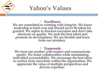 Yahoo’s Values

                      Excellence:
We are committed to winning with integrity. We know
 leadership is hard won and should never be taken for
granted. We aspire to flawless execution and don't take
    shortcuts on quality. We seek the best talent and
  promote its development. We are flexible and learn
                  from our mistakes.

                     Teamwork:
 We treat one another with respect and communicate
  openly. We foster collaboration while maintaining
individual accountability. We encourage the best ideas
to surface from anywhere within the organization. We
   appreciate the value of multiple perspectives and
                   diverse expertise.
 