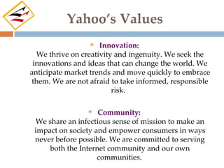 Yahoo’s Values
                    Innovation:
  We thrive on creativity and ingenuity. We seek the
 innovations and ideas that can change the world. We
anticipate market trends and move quickly to embrace
them. We are not afraid to take informed, responsible
                         risk.

                   Community:
 We share an infectious sense of mission to make an
 impact on society and empower consumers in ways
 never before possible. We are committed to serving
     both the Internet community and our own
                    communities.
 