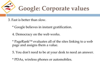 Google: Corporate values
3. Fast is better than slow.

   * Google believes in instant gratification.

   4. Democracy on the web works.

   * PageRank™ evaluates all of the sites linking to a web
   page and assigns them a value.

   5. You don't need to be at your desk to need an answer.

   * PDAs, wireless phones or automobiles.
 