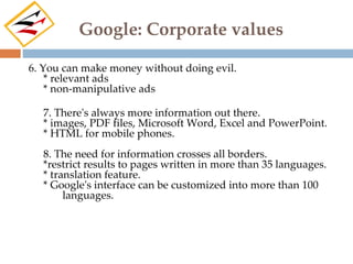 Google: Corporate values

6. You can make money without doing evil.
    * relevant ads
    * non-manipulative ads

  7. There's always more information out there.
  * images, PDF files, Microsoft Word, Excel and PowerPoint.
  * HTML for mobile phones.
  8. The need for information crosses all borders.
  *restrict results to pages written in more than 35 languages.
  * translation feature.
  * Google's interface can be customized into more than 100
       languages.
 