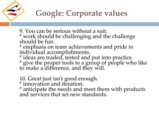 Google: Corporate values

9. You can be serious without a suit.
* work should be challenging and the challenge
should be fun.
* emphasis on team achievements and pride in
individual accomplishments.
* ideas are traded, tested and put into practice.
* give the proper tools to a group of people who like
to make a difference, and they will.
10. Great just isn't good enough.
* innovation and iteration.
* anticipate the needs and meet them with products
and services that set new standards.
 