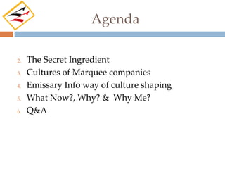 Agenda

2.   The Secret Ingredient
3.   Cultures of Marquee companies
4.   Emissary Info way of culture shaping
5.   What Now?, Why? & Why Me?
6.   Q&A
 