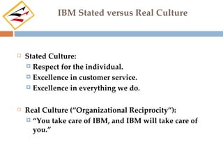 IBM Stated versus Real Culture



   Stated Culture:
     Respect for the individual.

     Excellence in customer service.

     Excellence in everything we do.



   Real Culture (“Organizational Reciprocity”):
     “You take care of IBM, and IBM will take care of
      you.”
 