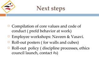 Next steps

   Compilation of core values and code of
    conduct ( prefd behavior at work)
   Employee workshops: Naveen & Vasavi.
   Roll-out posters ( for walls and cubes)
   Roll-out policy ( discipline processes, ethics
    council launch, contact #s)
 
